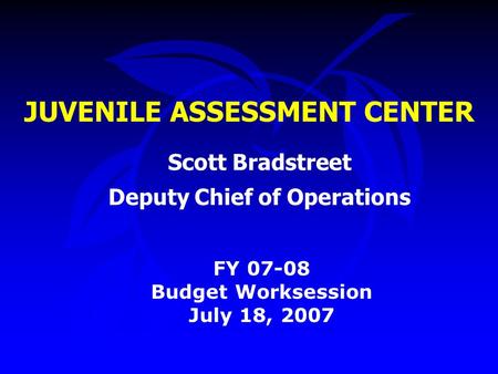 JUVENILE ASSESSMENT CENTER FY 07-08 Budget Worksession July 18, 2007 Scott Bradstreet Deputy Chief of Operations.