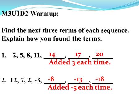 M3U1D2 Warmup: Find the next three terms of each sequence. Explain how you found the terms. 1.2, 5, 8, 11, ______, ______, ______ 2. 12, 7, 2, -3, ______,