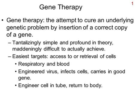 1 Gene Therapy Gene therapy: the attempt to cure an underlying genetic problem by insertion of a correct copy of a gene. –Tantalizingly simple and profound.