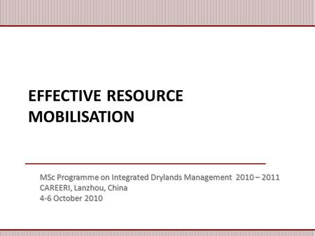 EFFECTIVE RESOURCE MOBILISATION MSc Programme on Integrated Drylands Management 2010 – 2011 CAREERI, Lanzhou, China 4-6 October 2010.