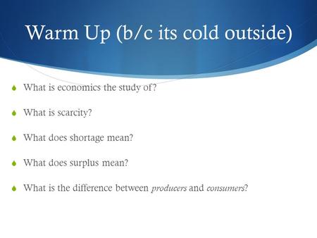 Warm Up (b/c its cold outside)  What is economics the study of?  What is scarcity?  What does shortage mean?  What does surplus mean?  What is the.