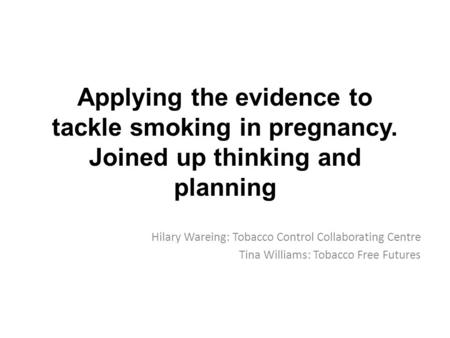 Applying the evidence to tackle smoking in pregnancy. Joined up thinking and planning Hilary Wareing: Tobacco Control Collaborating Centre Tina Williams: