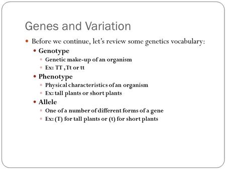 Genes and Variation Before we continue, let’s review some genetics vocabulary: Genotype Genetic make-up of an organism Ex: TT, Tt or tt Phenotype Physical.