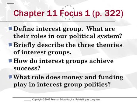 Copyright © 2009 Pearson Education, Inc. Publishing as Longman. Chapter 11 Focus 1 (p. 322) Define interest group. What are their roles in our political.