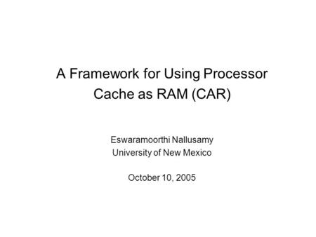 A Framework for Using Processor Cache as RAM (CAR) Eswaramoorthi Nallusamy University of New Mexico October 10, 2005.