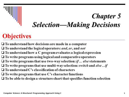 Computer Science: A Structured Programming Approach Using C1 Objectives ❏ To understand how decisions are made in a computer ❏ To understand the logical.