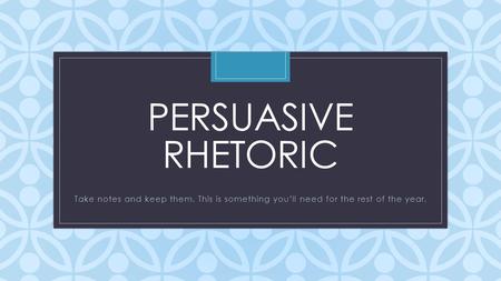 C PERSUASIVE RHETORIC Take notes and keep them. This is something you’ll need for the rest of the year.