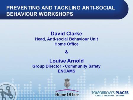 PREVENTING AND TACKLING ANTI-SOCIAL BEHAVIOUR WORKSHOPS David Clarke Head, Anti-social Behaviour Unit Home Office & Louise Arnold Group Director - Community.