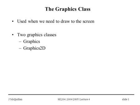 J McQuillan SE204: 2004/2005: Lecture 4slide 1 The Graphics Class Used when we need to draw to the screen Two graphics classes –Graphics –Graphics2D.