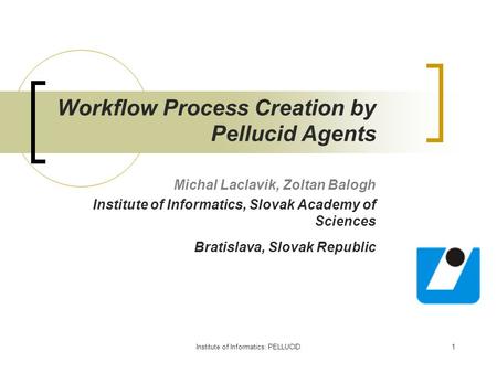 Institute of Informatics: PELLUCID1 Workflow Process Creation by Pellucid Agents Michal Laclavik, Zoltan Balogh Institute of Informatics, Slovak Academy.