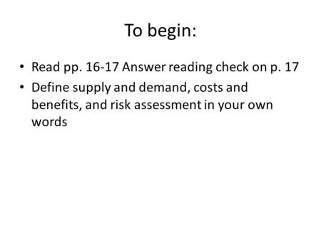 To begin: Read pp. 16-17 Answer reading check on p. 17 Define supply and demand, costs and benefits, and risk assessment in your own words.