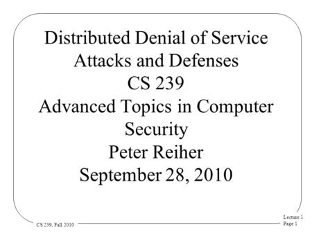 Lecture 1 Page 1 CS 239, Fall 2010 Distributed Denial of Service Attacks and Defenses CS 239 Advanced Topics in Computer Security Peter Reiher September.