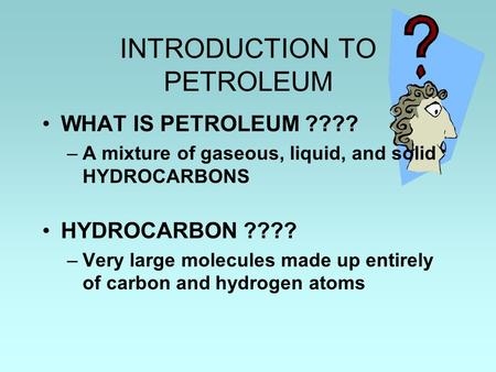 INTRODUCTION TO PETROLEUM WHAT IS PETROLEUM ???? –A mixture of gaseous, liquid, and solid HYDROCARBONS HYDROCARBON ???? –Very large molecules made up entirely.