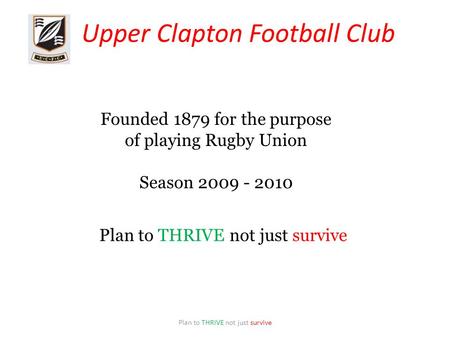 Upper Clapton Football Club Plan to THRIVE not just survive Founded 1879 for the purpose of playing Rugby Union Season 2009 - 2010 Plan to THRIVE not just.