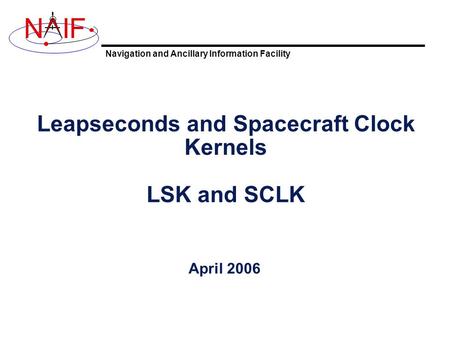 Navigation and Ancillary Information Facility NIF Leapseconds and Spacecraft Clock Kernels LSK and SCLK April 2006.