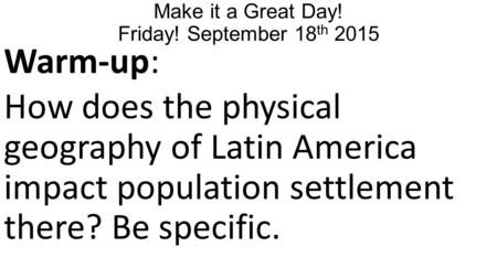 Make it a Great Day! Friday! September 18 th 2015 Warm-up: How does the physical geography of Latin America impact population settlement there? Be specific.