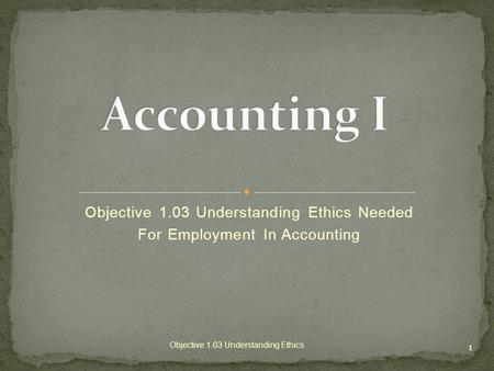 Objective 1.03 Understanding Ethics Needed For Employment In Accounting 1 Objective 1.03 Understanding Ethics.