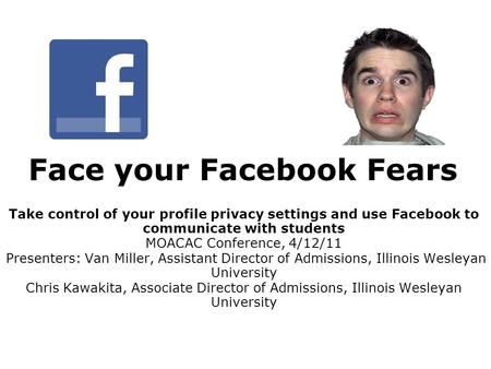 Face your Facebook Fears Take control of your profile privacy settings and use Facebook to communicate with students MOACAC Conference, 4/12/11 Presenters: