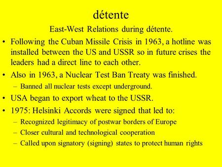 Détente East-West Relations during détente. Following the Cuban Missile Crisis in 1963, a hotline was installed between the US and USSR so in future crises.