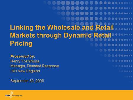 Linking the Wholesale and Retail Markets through Dynamic Retail Pricing Presented by: Henry Yoshimura Manager, Demand Response ISO New England September.