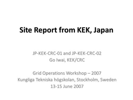 Site Report from KEK, Japan JP-KEK-CRC-01 and JP-KEK-CRC-02 Go Iwai, KEK/CRC Grid Operations Workshop – 2007 Kungliga Tekniska högskolan, Stockholm, Sweden.