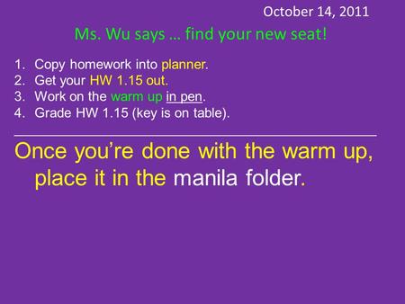 October 14, 2011 Ms. Wu says … find your new seat! 1.Copy homework into planner. 2.Get your HW 1.15 out. 3.Work on the warm up in pen. 4.Grade HW 1.15.