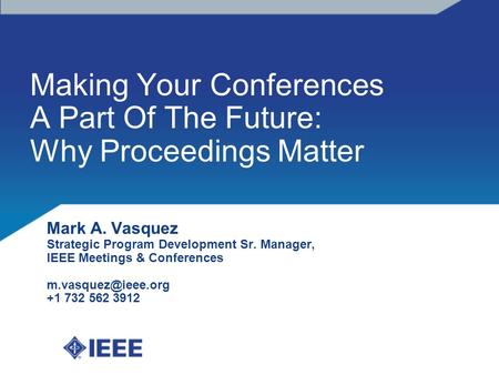 Making Your Conferences A Part Of The Future: Why Proceedings Matter Mark A. Vasquez Strategic Program Development Sr. Manager, IEEE Meetings & Conferences.