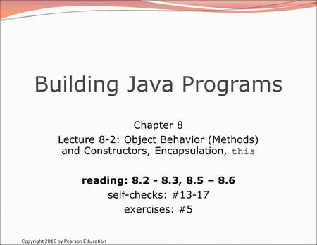 Copyright 2010 by Pearson Education Building Java Programs Chapter 8 Lecture 8-2: Object Behavior (Methods) and Constructors, Encapsulation, this reading: