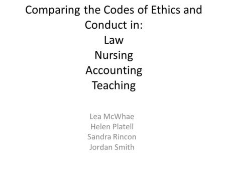 Comparing the Codes of Ethics and Conduct in: Law Nursing Accounting Teaching Lea McWhae Helen Platell Sandra Rincon Jordan Smith.