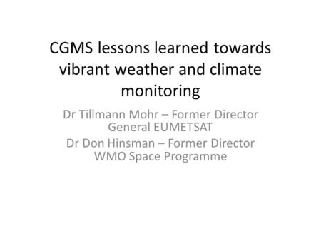 CGMS lessons learned towards vibrant weather and climate monitoring Dr Tillmann Mohr – Former Director General EUMETSAT Dr Don Hinsman – Former Director.