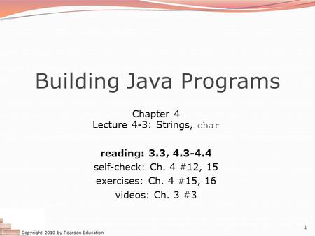 Copyright 2010 by Pearson Education 1 Building Java Programs Chapter 4 Lecture 4-3: Strings, char reading: 3.3, 4.3-4.4 self-check: Ch. 4 #12, 15 exercises: