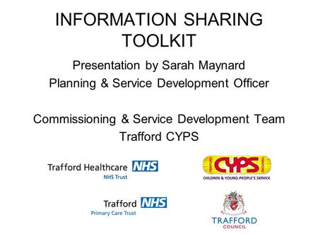 INFORMATION SHARING TOOLKIT Presentation by Sarah Maynard Planning & Service Development Officer Commissioning & Service Development Team Trafford CYPS.