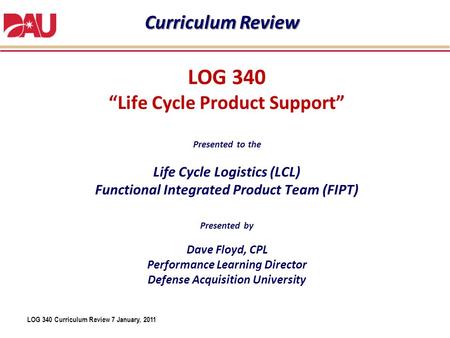 LOG 340 Curriculum Review 7 January, 2011 LOG 340 “Life Cycle Product Support” Presented to the Life Cycle Logistics (LCL) Functional Integrated Product.