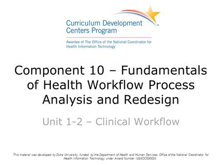 Component 10 – Fundamentals of Health Workflow Process Analysis and Redesign Unit 1-2 – Clinical Workflow This material was developed by Duke University,