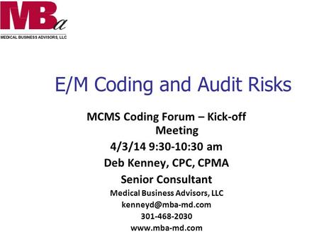 E/M Coding and Audit Risks MCMS Coding Forum – Kick-off Meeting 4/3/14 9:30-10:30 am Deb Kenney, CPC, CPMA Senior Consultant Medical Business Advisors,