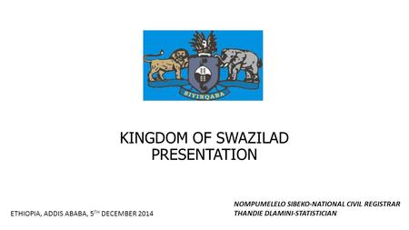 KINGDOM OF SWAZILAD PRESENTATION ETHIOPIA, ADDIS ABABA, 5 TH DECEMBER 2014 NOMPUMELELO SIBEKO-NATIONAL CIVIL REGISTRAR THANDIE DLAMINI-STATISTICIAN.