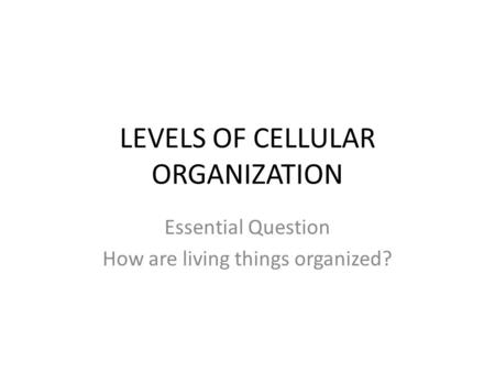LEVELS OF CELLULAR ORGANIZATION Essential Question How are living things organized?