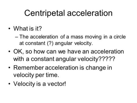 Centripetal acceleration What is it? –The acceleration of a mass moving in a circle at constant (?) angular velocity. OK, so how can we have an acceleration.