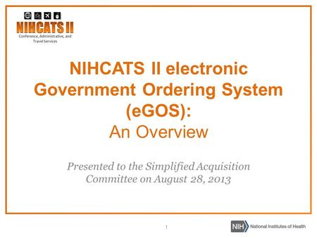 1 Presented to the Simplified Acquisition Committee on August 28, 2013 NIHCATS II electronic Government Ordering System (eGOS): An Overview.