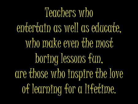 Teachers who entertain as well as educate, who make even the most boring lessons fun, are those who inspire the love of learning for a lifetime.