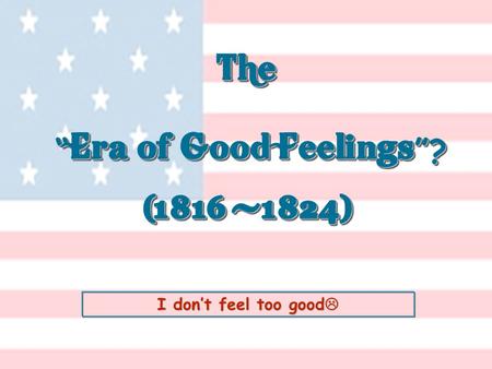I don’t feel too good  The “ Era of Good Feelings ”? (1816 -1824) The “ Era of Good Feelings ”? (1816 -1824)