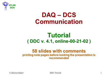 ATLAS DCS S. KhomoutnikovDDC Tutorial1 DAQ – DCS Communication Tutorial ( DDC v. 4.1, online-00-21-02 ) 58 slides with comments printing note pages before.