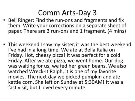 Comm Arts-Day 3 Bell Ringer: Find the run-ons and fragments and fix them. Write your corrections on a separate sheet of paper. There are 3 run-ons and.