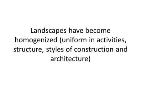 Landscapes have become homogenized (uniform in activities, structure, styles of construction and architecture)