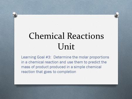 Chemical Reactions Unit Learning Goal #3: Determine the molar proportions in a chemical reaction and use them to predict the mass of product produced.