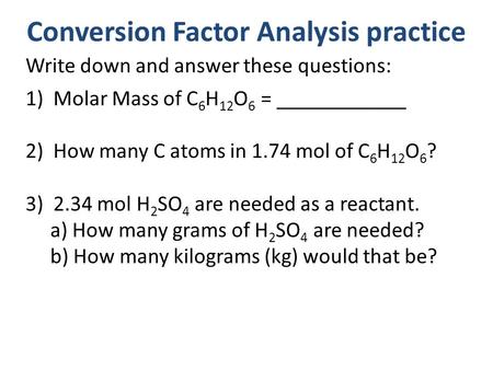 Conversion Factor Analysis practice Write down and answer these questions: 1)Molar Mass of C 6 H 12 O 6 = ____________ 2)How many C atoms in 1.74 mol of.