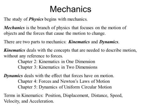 Mechanics The study of Physics begins with mechanics. Mechanics is the branch of physics that focuses on the motion of objects and the forces that cause.