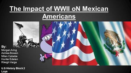 The Impact of WWII oN Mexican Americans By: Morgan Aring Ashlee Bowen Milan Cabebe Hunter Edelen Rileigh Varga U.S History Block 2 Loya.