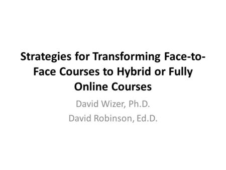 Strategies for Transforming Face-to- Face Courses to Hybrid or Fully Online Courses David Wizer, Ph.D. David Robinson, Ed.D.