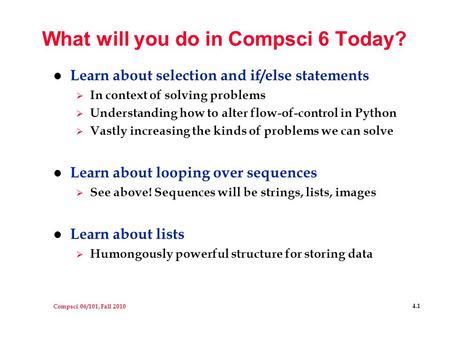 Compsci 06/101, Fall 2010 4.1 What will you do in Compsci 6 Today? l Learn about selection and if/else statements  In context of solving problems  Understanding.